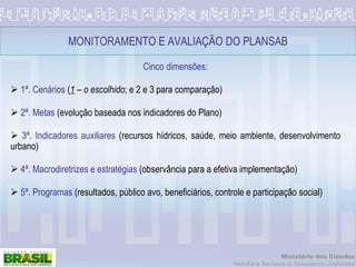 MONITORAMENTO E AVALIAÇÃO DO PLANSAB Cinco dimensões: 1ª. Cenários  ( 1  –  o escolhido ; e 2 e 3 para comparação) 2ª. Metas  (evolução baseada nos indicadores do Plano)  3ª. Indicadores auxiliares  (recursos hídricos, saúde, meio ambiente, desenvolvimento urbano) 4ª. Macrodiretrizes e estratégias  (observância para a efetiva implementação) 5ª. Programas  (resultados, público avo, beneficiários, controle e participação social) 