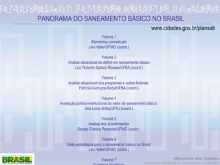 PANORAMA DO SANEAMENTO BÁSICO NO BRASIL Volume 1 Elementos conceituais Léo Heller/UFMG (coord.)   Volume 2 Análise situacional do déficit em saneamento básico Luiz Roberto Santos Moraes/UFBA (coord.)   Volume 3 Análise situacional dos programas e ações federais  Patrícia Cam­pos Borja/UFBA (coord.)   Volume 4 Avaliação político-institucional do setor de saneamento básico  Ana Lúcia Britto/UFRJ (coord.)   Volume 5 Análise dos investimentos Sonaly Cristina Rezende/UFMG (coord.)   Volume 6 Visão estratégica para o saneamento básico no Brasil  Léo Heller/UFMG (coord.)   Volume 7 Cadernos temáticos Sonaly Cristina Rezende/UFMG (org.) www.cidades.gov.br/plansab 