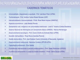 CADERNOS TEMÁTICOS Universalidade, integralidade e equidade   -  Prof. Jairnilson Paim (UFBA) Territorialização  - Prof. Antônio Carlos Robert Moraes (USP) Intersetorialidade e transversalidade  - Profa. Rose Marie Inojosa (UMAPAZ) Aspectos econômicos  - João Batista Peixoto Saneamento rural, indígena e de comunidades tradicionais  - José B. Teixeira (Cáritas Brasileira) Sistema Nacional de Informações em Saneamento Básico  (SINISA) - Marcos Montenegro Desenvolvimento tecnológico  - Prof. Cícero Onofre de Andrade Neto (UFRN) Questão metropolitana  - Rosa Moura (Ipardes-Paraná) Gestão democrática  - Prof. José Esteban Castro (University of Newcastle, Inglaterra) Desenvolvimento institucional  - Berenice Cordeiro (IPPUR-UFRJ) Capacitação profissional  – Ena Galvão Experiências internacionais e parceria público-público  – Prof. Dieter Wartchow (UFRGS) A política de saneamento e o papel do Estado brasileiro  – Profa. Celina Sousa (UFBA) 