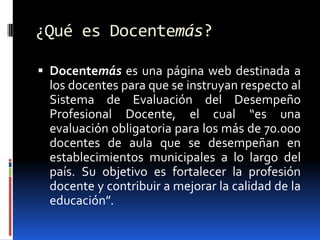 ¿Qué es Docentemás?

 Docentemás es una página web destinada a
 los docentes para que se instruyan respecto al
 Sistema de Evaluación del Desempeño
 Profesional Docente, el cual “es una
 evaluación obligatoria para los más de 70.000
 docentes de aula que se desempeñan en
 establecimientos municipales a lo largo del
 país. Su objetivo es fortalecer la profesión
 docente y contribuir a mejorar la calidad de la
 educación”.
 