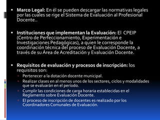  Marco Legal: En él se pueden descargar las normativas legales
  por las cuales se rige el Sistema de Evaluación al Profesional
  Docente..

 Instituciones que implementan la Evaluación: El CPEIP
  (Centro de Perfeccionamiento, Experimentación e
  Investigaciones Pedagógicas), a quien le corresponde la
  coordinación técnica del proceso de Evaluación Docente, a
  través de su Área de Acreditación y Evaluación Docente.

 Requisitos de evaluación y procesos de inscripción: los
  requisitos son:
    Pertenecer a la dotación docente municipal.
    Realizar clases en al menos unos de los sectores, ciclos y modalidades
     que se evaluarán en el período.
    Cumplir las condiciones de carga horaria establecidas en el
     Reglamento sobre Evaluación Docente.
    El proceso de inscripción de docentes es realizado por los
     Coordinadores Comunales de Evaluación.
 