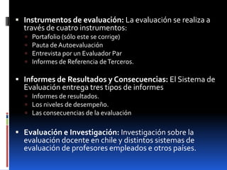  Instrumentos de evaluación: La evaluación se realiza a
  través de cuatro instrumentos:
     Portafolio (sólo este se corrige)
     Pauta de Autoevaluación
     Entrevista por un Evaluador Par
     Informes de Referencia de Terceros.

 Informes de Resultados y Consecuencias: El Sistema de
  Evaluación entrega tres tipos de informes
   Informes de resultados.
   Los niveles de desempeño.
   Las consecuencias de la evaluación


 Evaluación e Investigación: Investigación sobre la
  evaluación docente en chile y distintos sistemas de
  evaluación de profesores empleados e otros países.
 