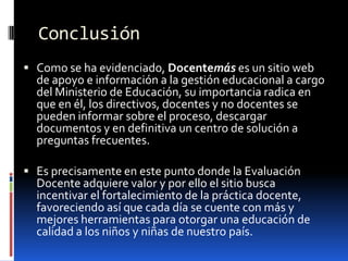 Conclusión
 Como se ha evidenciado, Docentemás es un sitio web
  de apoyo e información a la gestión educacional a cargo
  del Ministerio de Educación, su importancia radica en
  que en él, los directivos, docentes y no docentes se
  pueden informar sobre el proceso, descargar
  documentos y en definitiva un centro de solución a
  preguntas frecuentes.

 Es precisamente en este punto donde la Evaluación
  Docente adquiere valor y por ello el sitio busca
  incentivar el fortalecimiento de la práctica docente,
  favoreciendo así que cada día se cuente con más y
  mejores herramientas para otorgar una educación de
  calidad a los niños y niñas de nuestro país.
 