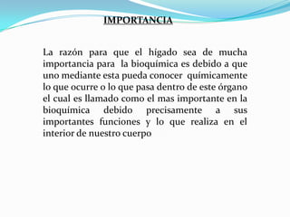 IMPORTANCIA
La razón para que el hígado sea de mucha
importancia para la bioquímica es debido a que
uno mediante esta pueda conocer químicamente
lo que ocurre o lo que pasa dentro de este órgano
el cual es llamado como el mas importante en la
bioquímica debido precisamente a sus
importantes funciones y lo que realiza en el
interior de nuestro cuerpo

 