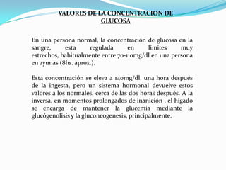 VALORES DE LA CONCENTRACION DE
GLUCOSA
En una persona normal, la concentración de glucosa en la
sangre,
esta
regulada
en
limites
muy
estrechos, habitualmente entre 70-110mg/dl en una persona
en ayunas (8hs. aprox.).
Esta concentración se eleva a 140mg/dl, una hora después
de la ingesta, pero un sistema hormonal devuelve estos
valores a los normales, cerca de las dos horas después. A la
inversa, en momentos prolongados de inanición , el hígado
se encarga de mantener la glucemia mediante la
glucógenolisis y la gluconeogenesis, principalmente.

 