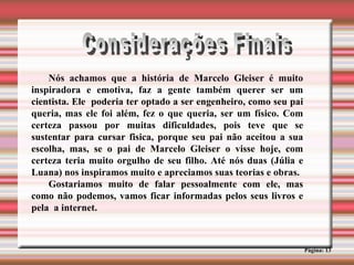 Considerações Finais Página: 13 Nós achamos que a história de Marcelo Gleiser é muito inspiradora e emotiva, faz a gente também querer ser um cientista. Ele  poderia ter optado a ser engenheiro, como seu pai queria, mas ele foi além, fez o que queria, ser um físico. Com certeza passou por muitas dificuldades, pois teve que se sustentar para cursar fisica, porque seu pai não aceitou a sua escolha, mas, se o pai de Marcelo Gleiser o visse hoje, com certeza teria muito orgulho de seu filho. Até nós duas (Júlia e Luana) nos inspiramos muito e apreciamos suas teorias e obras. Gostariamos muito de falar pessoalmente com ele, mas como não podemos, vamos ficar informadas pelos seus livros e pela  a internet. 