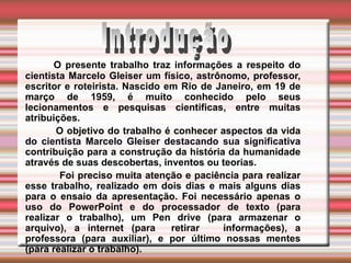   O presente trabalho traz informações a respeito do cientista Marcelo Gleiser um físico, astrônomo, professor, escritor e roteirista. Nascido em Rio de Janeiro, em 19 de março de 1959, é muito conhecido pelo seus lecionamentos e pesquisas cientificas, entre muitas atribuições. O objetivo do trabalho é conhecer aspectos da vida do cientista Marcelo Gleiser destacando sua significativa contribuição para a construção da história da humanidade através de suas descobertas, inventos ou teorias. Foi preciso muita atenção e paciência para realizar esse trabalho, realizado em dois dias e mais alguns dias para o ensaio da apresentação. Foi necessário apenas o uso do PowerPoint e do processador de texto (para realizar o trabalho), um Pen drive (para armazenar o arquivo), a internet (para  retirar  informações), a professora (para auxiliar), e por último nossas mentes (para realizar o trabalho).  Introdução 