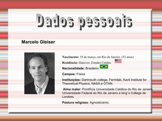 Dados pessoais Nascimento:  19 de março, em Rio de Janeiro. (52 anos) Residência:  Hanover, Estados Unidos    Nacionalidade:  Brasileiro Campos:  Física Instituições:  Dartmouth college, Fermilab, Kavli Institute for Theoretical Physics, NASA e OTAN. Alma mater : Pontifícia Universidade Católica do Rio de Janeiro, Universidade Federal do Rio de Janeiro e king´s College de Londres. Postura religiosa:  Agnosticismo. Marcelo Gleiser                                                            