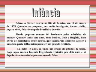 Infância Marcelo Gleiser nasceu no Rio de Janeiro, em 19 de março de 1959. Quando era pequeno, era muito inteligente, tocava violão, jogava vôlei, foi até campeão brasileiro de vôlei.  Desde pequeno sempre foi fascinado pelos mistérios do mundo. Quando tinha sete anos, seus irmãos, Luiz e Rogério, liam livros de mamíferos entre outros, que fascinaram Marcelo Gleiser e uma boa parte influenciou para ser um grande cientista.   Lá pelos 15 anos, já tinha um grupo de estudos de física. Logo após acabou fazendo Engenharia Química por dois anos e só depois ele se transferiu para o curso de física.  