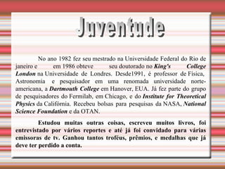 Juventude No ano 1982 fez seu mestrado na Universidade Federal do Rio de janeiro e em 1986 obteve seu doutorado no  King's College   London  na Universidade de Londres. Desde1991, é professor de Física,  Astronomia  e pesquisador em uma renomada universidade norte-americana, a  Dartmouth College  em Hanover, EUA. Já fez parte do grupo de pesquisadores do Fermilab, em Chicago, e do  Institute for Theoretical Physics  da Califórnia. Recebeu bolsas para pesquisas da NASA,  National Science Foundation  e da OTAN.   Estudou muitas outras coisas, escreveu muitos livros, foi entrevistado por vários reportes e até já foi convidado para várias emissoras de tv. Ganhou tantos troféus, prêmios, e medalhas que já deve ter perdido a conta. 