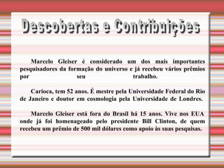 Descobertas e Contribuições Marcelo Gleiser é considerado um dos mais importantes pesquisadores da formação do universo e já recebeu vários prêmios por seu trabalho.    Carioca, tem 52 anos. É mestre pela Universidade Federal do Rio de Janeiro e doutor em cosmologia pela Universidade de Londres.    Marcelo Gleiser está fora do Brasil há 15 anos. Vive nos EUA onde já foi homenageado pelo presidente Bill Clinton, de quem recebeu um prêmio de 500 mil dólares como apoio às suas pesquisas. 