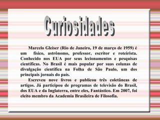 Curiosidades Marcelo Gleiser (Rio de Janeiro, 19 de março de 1959) é um  físico, astrônomo, professor, escritor e roteirista. Conhecido nos EUA por seus lecionamentos e pesquisas científicas. No Brasil é mais popular por suas colunas de divulgação cientifica na Folha de São Paulo, um dos principais jornais do país.  Escreveu nove livros e publicou três coletâneas de artigos. Já participou de programas de televisão do Brasil, dos EUA e da Inglaterra, entre eles, Fantástico. Em 2007, foi eleito membro da Academia Brasileira de Filosofia. 