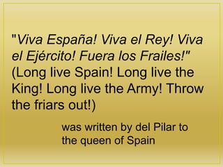 "Viva España! Viva el Rey! Viva
el Ejército! Fuera los Frailes!"
(Long live Spain! Long live the
King! Long live the Army! Throw
the friars out!)
was written by del Pilar to
the queen of Spain
 