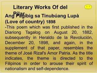 Literary Works Of del
PilarAng Pagibig sa Tinubúang Lupà
(Love of country) 1898
-This poem which was first published in the
Diariong Tagalog on August 20, 1882,
subsequently in Heraldo de la Revolución,
December 20, 1898, and again, in the
supplement of that paper, resembles the
theme of José Rizal's Amor Patria. As the title
indicates, the theme is directed to the
Filipinos in order to arouse their spirit of
nationalism and self-dependence.
 