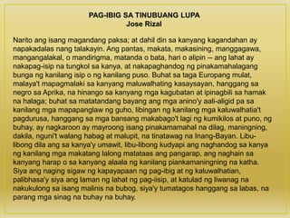 PAG-IBIG SA TINUBUANG LUPA
Jose Rizal
Narito ang isang magandang paksa; at dahil din sa kanyang kagandahan ay
napakadalas nang talakayin. Ang pantas, makata, makasining, manggagawa,
mangangalakal, o mandirigma, matanda o bata, hari o alipin -- ang lahat ay
nakapag-isip na tungkol sa kanya, at nakapaghandog ng pinakamahalagang
bunga ng kanilang isip o ng kanilang puso. Buhat sa taga Europang mulat,
malaya't mapagmalaki sa kanyang maluwalhating kasaysayan, hanggang sa
negro sa Aprika, na hinango sa kanyang mga kagubatan at ipinagbili sa hamak
na halaga; buhat sa matatandang bayang ang mga anino'y aali-aligid pa sa
kanilang mga mapapanglaw ng guho, libingan ng kanilang mga kaluwalhatia't
pagdurusa, hanggang sa mga bansang makabago't lagi ng kumikilos at puno, ng
buhay, ay nagkaroon ay mayroong isang pinakamamahal na dilag, maningning,
dakila, nguni't walang habag at malupit, na tinatawag na Inang-Bayan. Libu-
libong dila ang sa kanya'y umawit, libu-libong kudyapi ang naghandog sa kanya
ng kanilang mga makatang lalong matataas ang pangarap, ang naghain sa
kanyang harap o sa kanyang alaala ng kanilang piankamaningning na katha.
Siya ang naging sigaw ng kapayapaan ng pag-ibig at ng kaluwalhatian,
palibhasa'y siya ang laman ng lahat ng pag-iisip, at katulad ng liwanag na
nakukulong sa isang malinis na bubog, siya'y tumatagos hanggang sa labas, na
parang mga sinag na buhay na buhay.
 
