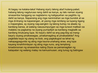 At bagay na kataka-taka! Habang siya'y lalong aba't kulang-palad,
habang lalong nagdurusa nang dahil sa kanya, ay lalo naman siyang
sinasamba hanggang sa nagtatamo ng kaligayahan sa pagtitiis ng
dahil sa kanya. Napansing ang mga naninirahan sa mga bundok at sa
mga di-linang na kaparangan, at yaong mga isinilang sa lupang tigang
o mapanglaw, ay siyang nag-aangkin ng lalong buhay na alaala ng
kanilang bansa, at walang nasusumpungan sa mga lunsod maliban sa
malabis na pagkainip na siyang pumipilipit sa kanilang magbalik sa
kanilang tinubuang lupa. Ito kaya'y dahil sa ang pag-ibig sa inang-
baya'y siyang pinakawagas, pinakamagiting at pinakadakila? Ang
pagkilala kaya ng utang na loob, ang pagkalugod sa lahat ng
nakapagpagunita ng ating mga kauna-unahang araw, ang lupa
kayang kinahihimlayan ng ating mga nuno, ang templong
kinadoroonan ng sinasamba nating Diyos sa pamamagitan ng
katapatan ng walang malay na kamusmusan; ang tunog ng batingaw
 