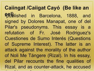 Caiingat /Caiigat Cayó (Be like an
eel)-published in Barcelona, 1888, and
signed by Dolores Manapat, one of del
Pilar's pseudonyms. This essay is a
refutation of Fr. José Rodriguez's
Cuestiones de Sumo Interés (Questions
of Supreme Interest). The latter is an
attack against the morality of the author
of Noli Me Tángere (Rizal). In his essay,
del Pilar recounts the fine qualities of
Rizal, and as counter-attack, he accused
 