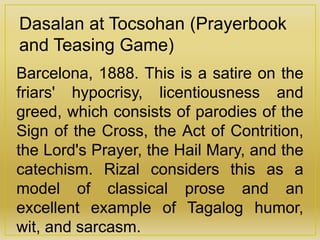 Dasalan at Tocsohan (Prayerbook
and Teasing Game)
Barcelona, 1888. This is a satire on the
friars' hypocrisy, licentiousness and
greed, which consists of parodies of the
Sign of the Cross, the Act of Contrition,
the Lord's Prayer, the Hail Mary, and the
catechism. Rizal considers this as a
model of classical prose and an
excellent example of Tagalog humor,
wit, and sarcasm.
 