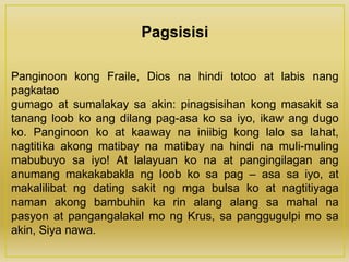 Pagsisisi
Panginoon kong Fraile, Dios na hindi totoo at labis nang
pagkatao
gumago at sumalakay sa akin: pinagsisihan kong masakit sa
tanang loob ko ang dilang pag-asa ko sa iyo, ikaw ang dugo
ko. Panginoon ko at kaaway na iniibig kong lalo sa lahat,
nagtitika akong matibay na matibay na hindi na muli-muling
mabubuyo sa iyo! At lalayuan ko na at pangingilagan ang
anumang makakabakla ng loob ko sa pag – asa sa iyo, at
makalilibat ng dating sakit ng mga bulsa ko at nagtitiyaga
naman akong bambuhin ka rin alang alang sa mahal na
pasyon at pangangalakal mo ng Krus, sa panggugulpi mo sa
akin, Siya nawa.
 