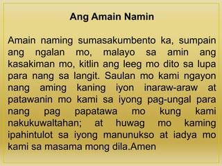 Ang Amain Namin
Amain naming sumasakumbento ka, sumpain
ang ngalan mo, malayo sa amin ang
kasakiman mo, kitlin ang leeg mo dito sa lupa
para nang sa langit. Saulan mo kami ngayon
nang aming kaning iyon inaraw-araw at
patawanin mo kami sa iyong pag-ungal para
nang pag papatawa mo kung kami
nakukuwaltahan; at huwag mo kaming
ipahintulot sa iyong manunukso at iadya mo
kami sa masama mong dila.Amen
 