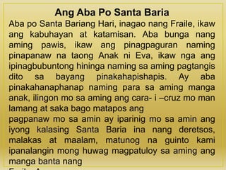 Ang Aba Po Santa Baria
Aba po Santa Bariang Hari, inagao nang Fraile, ikaw
ang kabuhayan at katamisan. Aba bunga nang
aming pawis, ikaw ang pinagpaguran naming
pinapanaw na taong Anak ni Eva, ikaw nga ang
ipinagbubuntong hininga naming sa aming pagtangis
dito sa bayang pinakahapishapis. Ay aba
pinakahanaphanap naming para sa aming manga
anak, ilingon mo sa aming ang cara- i –cruz mo man
lamang at saka bago matapos ang
pagpanaw mo sa amin ay iparinig mo sa amin ang
iyong kalasing Santa Baria ina nang deretsos,
malakas at maalam, matunog na guinto kami
ipanalangin mong huwag magpatuloy sa aming ang
manga banta nang
 