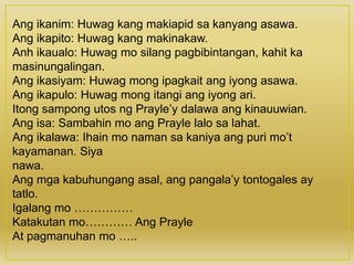 Ang ikanim: Huwag kang makiapid sa kanyang asawa.
Ang ikapito: Huwag kang makinakaw.
Anh ikaualo: Huwag mo silang pagbibintangan, kahit ka
masinungalingan.
Ang ikasiyam: Huwag mong ipagkait ang iyong asawa.
Ang ikapulo: Huwag mong itangi ang iyong ari.
Itong sampong utos ng Prayle’y dalawa ang kinauuwian.
Ang isa: Sambahin mo ang Prayle lalo sa lahat.
Ang ikalawa: Ihain mo naman sa kaniya ang puri mo’t
kayamanan. Siya
nawa.
Ang mga kabuhungang asal, ang pangala’y tontogales ay
tatlo.
Igalang mo ……………
Katakutan mo………… Ang Prayle
At pagmanuhan mo …..
 
