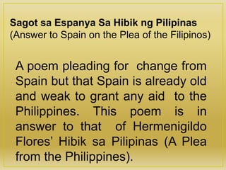 Sagot sa Espanya Sa Hibik ng Pilipinas
(Answer to Spain on the Plea of the Filipinos)
A poem pleading for change from
Spain but that Spain is already old
and weak to grant any aid to the
Philippines. This poem is in
answer to that of Hermenigildo
Flores’ Hibik sa Pilipinas (A Plea
from the Philippines).
 