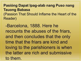 Pasióng Dapat Ipag-alab nang Puso nang
Tauong Babasa
(Passion That Should Inflame the Heart of the
Reader)
-Barcelona, 1888. Here he
recounts the abuses of the friars,
and then concludes that the only
time that the friars are kind and
loving to the parishioners is when
the latter are rich and submissive
to them.
 