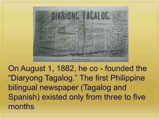 On August 1, 1882, he co - founded the
“Diaryong Tagalog.” The first Philippine
bilingual newspaper (Tagalog and
Spanish) existed only from three to five
months.
 
