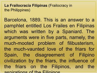 La Frailocracía Filipinas (Frailocracy in
the Philippines)
Barcelona, 1889. This is an answer to a
pamphlet entitled Los Frailes en Filipinas
which was written by a Spaniard. The
arguments were in five parts, namely, the
much-mooted problem of filibusterism,
the much-vaunted love of the friars for
Spain, the disagreement of Filipino
civilization by the friars, the influence of
the friars on the Filipinos, and the
 