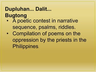 Dupluhan... Dalit...
Bugtong
• A poetic contest in narrative
sequence, psalms, riddles.
• Compilation of poems on the
oppression by the priests in the
Philippines.
 