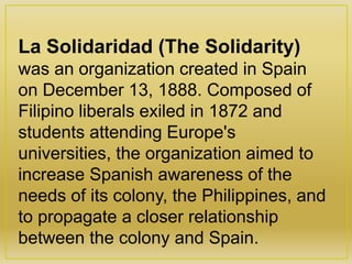 La Solidaridad (The Solidarity)
was an organization created in Spain
on December 13, 1888. Composed of
Filipino liberals exiled in 1872 and
students attending Europe's
universities, the organization aimed to
increase Spanish awareness of the
needs of its colony, the Philippines, and
to propagate a closer relationship
between the colony and Spain.
 