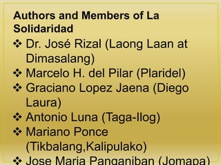  Dr. José Rizal (Laong Laan at
Dimasalang)
 Marcelo H. del Pilar (Plaridel)
 Graciano Lopez Jaena (Diego
Laura)
 Antonio Luna (Taga-Ilog)
 Mariano Ponce
(Tikbalang,Kalipulako)
Authors and Members of La
Solidaridad
 