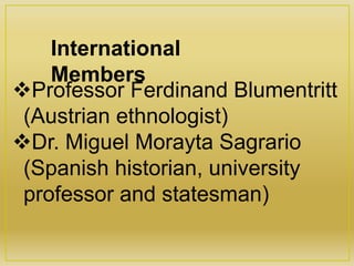 Professor Ferdinand Blumentritt
(Austrian ethnologist)
Dr. Miguel Morayta Sagrario
(Spanish historian, university
professor and statesman)
International
Members
 