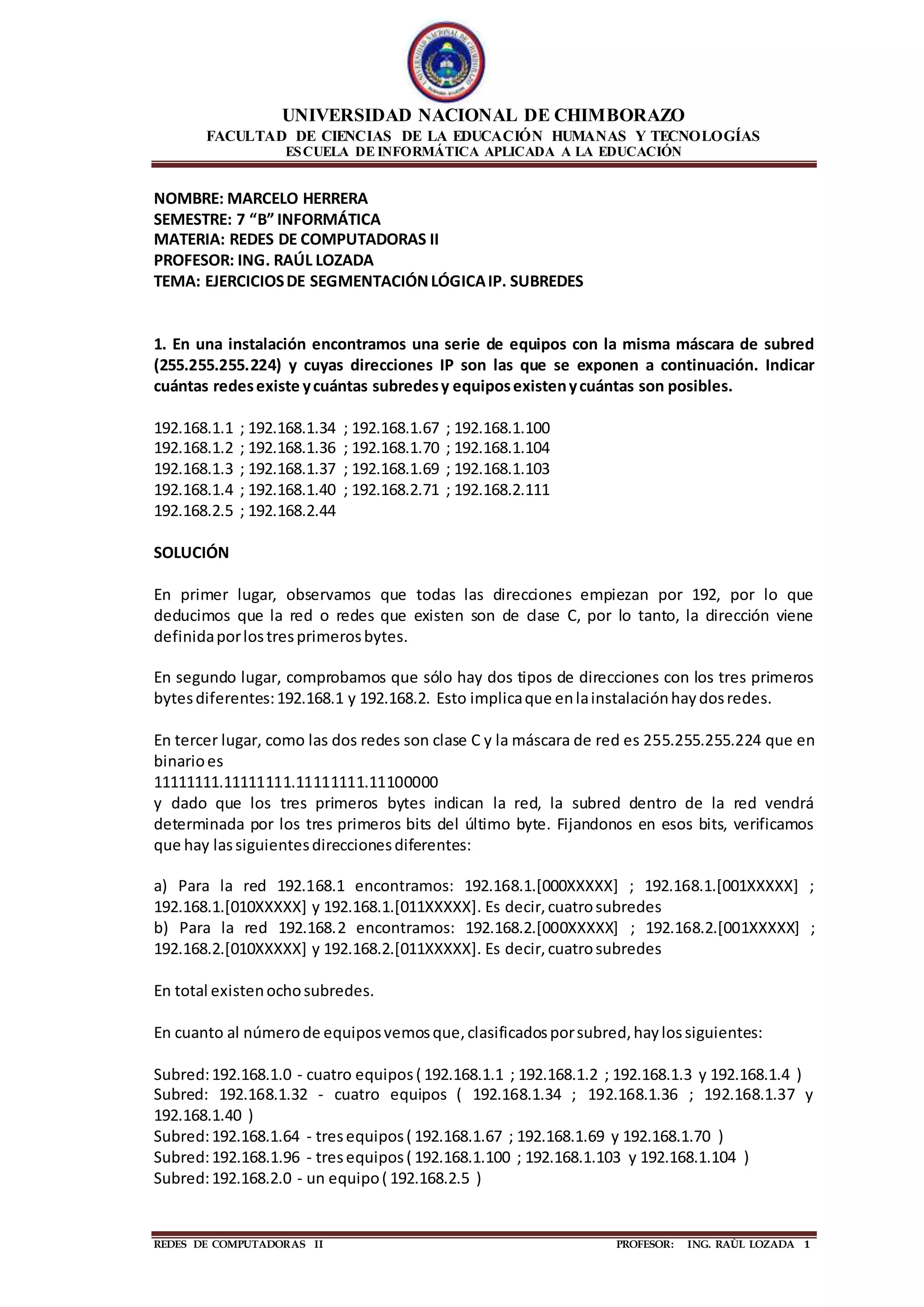 UNIVERSIDAD NACIONAL DE CHIMBORAZO
FACULTAD DE CIENCIAS DE LA EDUCACIÓN HUMANAS Y TECNOLOGÍAS
ESCUELA DE INFORMÁTICA APLICADA A LA EDUCACIÓN
REDES DE COMPUTADORAS II PROFESOR: ING. RAÙL LOZADA 1
NOMBRE: MARCELO HERRERA
SEMESTRE: 7 “B” INFORMÁTICA
MATERIA: REDES DE COMPUTADORAS II
PROFESOR: ING. RAÚL LOZADA
TEMA: EJERCICIOSDE SEGMENTACIÓNLÓGICAIP. SUBREDES
1. En una instalación encontramos una serie de equipos con la misma máscara de subred
(255.255.255.224) y cuyas direcciones IP son las que se exponen a continuación. Indicar
cuántas redesexiste ycuántas subredesy equiposexistenycuántas son posibles.
192.168.1.1 ; 192.168.1.34 ; 192.168.1.67 ; 192.168.1.100
192.168.1.2 ; 192.168.1.36 ; 192.168.1.70 ; 192.168.1.104
192.168.1.3 ; 192.168.1.37 ; 192.168.1.69 ; 192.168.1.103
192.168.1.4 ; 192.168.1.40 ; 192.168.2.71 ; 192.168.2.111
192.168.2.5 ; 192.168.2.44
SOLUCIÓN
En primer lugar, observamos que todas las direcciones empiezan por 192, por lo que
deducimos que la red o redes que existen son de clase C, por lo tanto, la dirección viene
definidaporlostresprimerosbytes.
En segundo lugar, comprobamos que sólo hay dos tipos de direcciones con los tres primeros
bytesdiferentes:192.168.1 y 192.168.2. Esto implicaque enlainstalaciónhaydosredes.
En tercer lugar, como las dos redes son clase C y la máscara de red es 255.255.255.224 que en
binarioes
11111111.11111111.11111111.11100000
y dado que los tres primeros bytes indican la red, la subred dentro de la red vendrá
determinada por los tres primeros bits del último byte. Fijandonos en esos bits, verificamos
que hay lassiguientesdireccionesdiferentes:
a) Para la red 192.168.1 encontramos: 192.168.1.[000XXXXX] ; 192.168.1.[001XXXXX] ;
192.168.1.[010XXXXX] y 192.168.1.[011XXXXX]. Es decir,cuatrosubredes
b) Para la red 192.168.2 encontramos: 192.168.2.[000XXXXX] ; 192.168.2.[001XXXXX] ;
192.168.2.[010XXXXX] y 192.168.2.[011XXXXX]. Es decir,cuatrosubredes
En total existenochosubredes.
En cuanto al númerode equiposvemosque,clasificadosporsubred,haylossiguientes:
Subred:192.168.1.0 - cuatro equipos( 192.168.1.1 ; 192.168.1.2 ; 192.168.1.3 y 192.168.1.4 )
Subred: 192.168.1.32 - cuatro equipos ( 192.168.1.34 ; 192.168.1.36 ; 192.168.1.37 y
192.168.1.40 )
Subred:192.168.1.64 - tresequipos( 192.168.1.67 ; 192.168.1.69 y 192.168.1.70 )
Subred:192.168.1.96 - tresequipos( 192.168.1.100 ; 192.168.1.103 y 192.168.1.104 )
Subred:192.168.2.0 - un equipo( 192.168.2.5 )
 