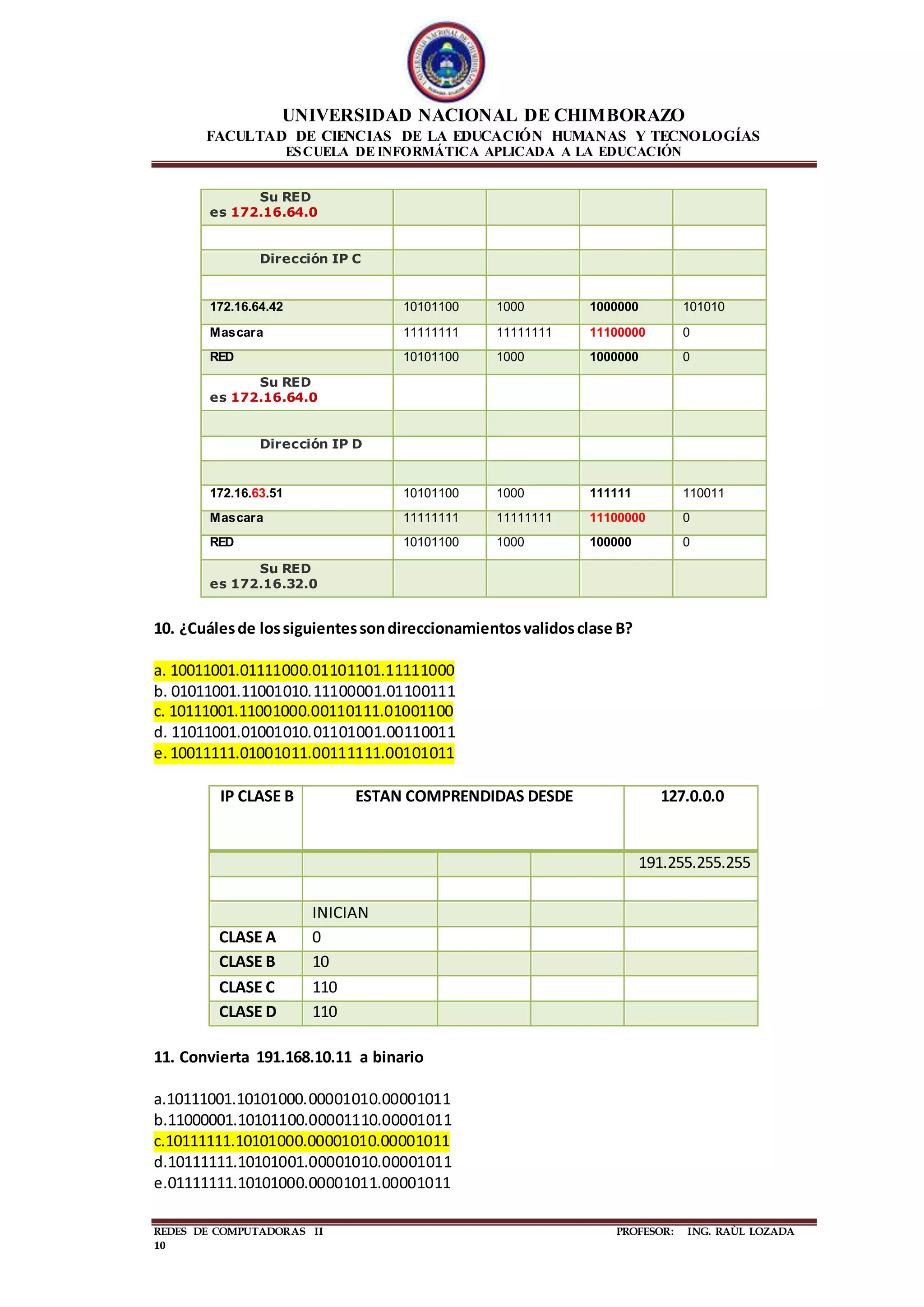 UNIVERSIDAD NACIONAL DE CHIMBORAZO
FACULTAD DE CIENCIAS DE LA EDUCACIÓN HUMANAS Y TECNOLOGÍAS
ESCUELA DE INFORMÁTICA APLICADA A LA EDUCACIÓN
REDES DE COMPUTADORAS II PROFESOR: ING. RAÙL LOZADA
10
Su RED
es 172.16.64.0
Dirección IP C
172.16.64.42 10101100 1000 1000000 101010
Mascara 11111111 11111111 11100000 0
RED 10101100 1000 1000000 0
Su RED
es 172.16.64.0
Dirección IP D
172.16.63.51 10101100 1000 111111 110011
Mascara 11111111 11111111 11100000 0
RED 10101100 1000 100000 0
Su RED
es 172.16.32.0
10. ¿Cuálesde lossiguientessondireccionamientosvalidosclase B?
a. 10011001.01111000.01101101.11111000
b. 01011001.11001010.11100001.01100111
c. 10111001.11001000.00110111.01001100
d. 11011001.01001010.01101001.00110011
e.10011111.01001011.00111111.00101011
IP CLASE B ESTAN COMPRENDIDAS DESDE 127.0.0.0
191.255.255.255
INICIAN
CLASE A 0
CLASE B 10
CLASE C 110
CLASE D 110
11. Convierta 191.168.10.11 a binario
a.10111001.10101000.00001010.00001011
b.11000001.10101100.00001110.00001011
c.10111111.10101000.00001010.00001011
d.10111111.10101001.00001010.00001011
e.01111111.10101000.00001011.00001011
 