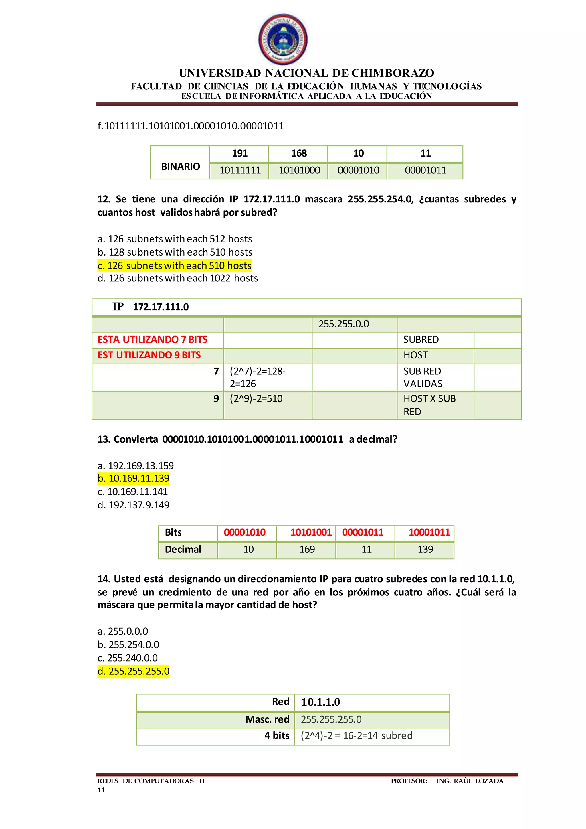 UNIVERSIDAD NACIONAL DE CHIMBORAZO
FACULTAD DE CIENCIAS DE LA EDUCACIÓN HUMANAS Y TECNOLOGÍAS
ESCUELA DE INFORMÁTICA APLICADA A LA EDUCACIÓN
REDES DE COMPUTADORAS II PROFESOR: ING. RAÙL LOZADA
11
f.10111111.10101001.00001010.00001011
BINARIO
191 168 10 11
10111111 10101000 00001010 00001011
12. Se tiene una dirección IP 172.17.111.0 mascara 255.255.254.0, ¿cuantas subredes y
cuantos host validoshabrá por subred?
a. 126 subnetswitheach512 hosts
b. 128 subnetswith each510 hosts
c. 126 subnetswitheach510 hosts
d. 126 subnetswitheach1022 hosts
IP 172.17.111.0
255.255.0.0
ESTA UTILIZANDO 7 BITS SUBRED
EST UTILIZANDO 9 BITS HOST
7 (2^7)-2=128-
2=126
SUB RED
VALIDAS
9 (2^9)-2=510 HOST X SUB
RED
13. Convierta 00001010.10101001.00001011.10001011 a decimal?
a. 192.169.13.159
b. 10.169.11.139
c. 10.169.11.141
d. 192.137.9.149
Bits 00001010 10101001 00001011 10001011
Decimal 10 169 11 139
14. Usted está designando un direccionamiento IP para cuatro subredes con la red 10.1.1.0,
se prevé un crecimiento de una red por año en los próximos cuatro años. ¿Cuál será la
máscara que permitala mayor cantidad de host?
a. 255.0.0.0
b. 255.254.0.0
c. 255.240.0.0
d. 255.255.255.0
Red 10.1.1.0
Masc. red 255.255.255.0
4 bits (2^4)-2 = 16-2=14 subred
 