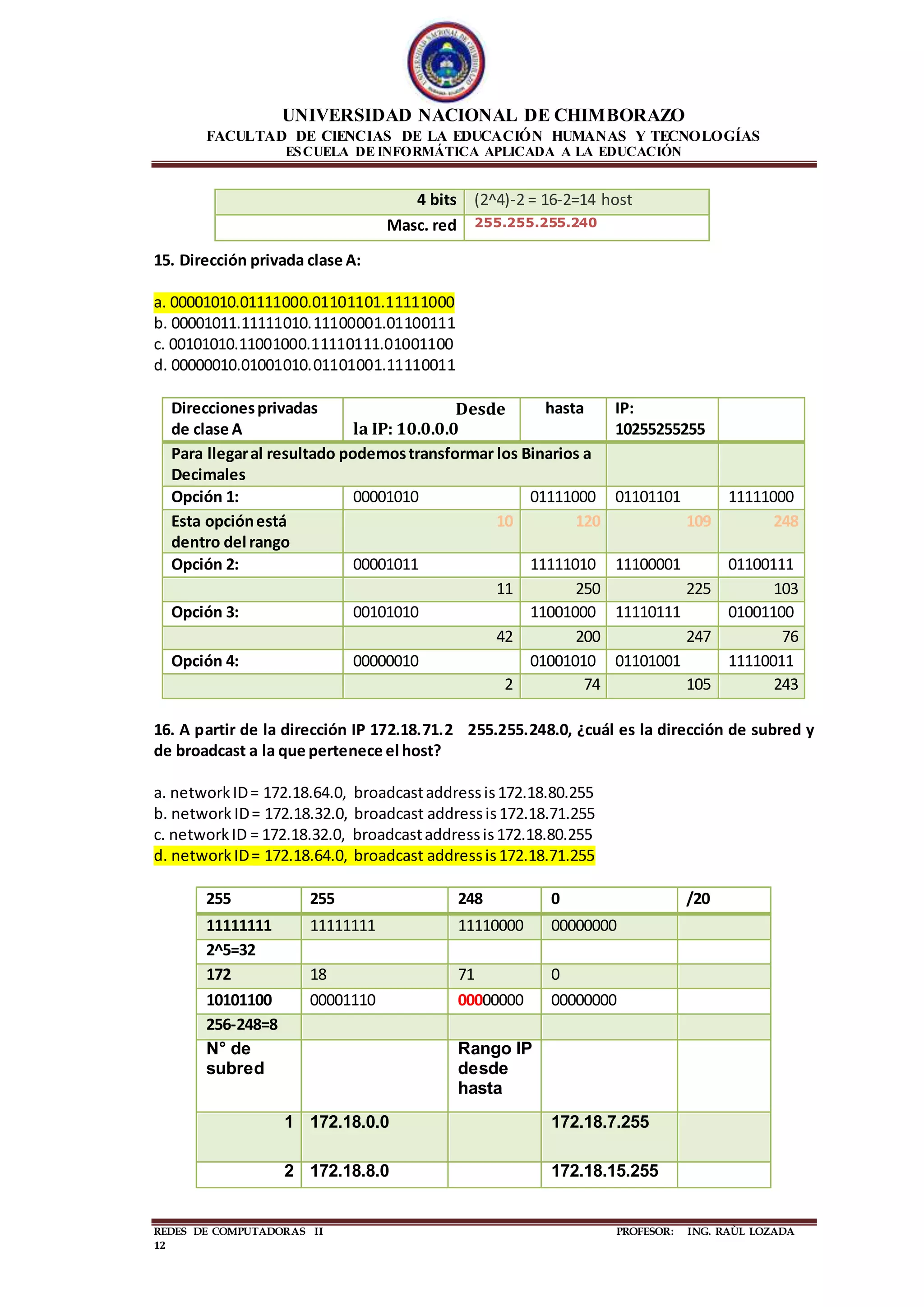 UNIVERSIDAD NACIONAL DE CHIMBORAZO
FACULTAD DE CIENCIAS DE LA EDUCACIÓN HUMANAS Y TECNOLOGÍAS
ESCUELA DE INFORMÁTICA APLICADA A LA EDUCACIÓN
REDES DE COMPUTADORAS II PROFESOR: ING. RAÙL LOZADA
12
15. Dirección privada clase A:
a. 00001010.01111000.01101101.11111000
b. 00001011.11111010.11100001.01100111
c. 00101010.11001000.11110111.01001100
d. 00000010.01001010.01101001.11110011
Direccionesprivadas
de clase A
Desde
la IP: 10.0.0.0
hasta IP:
10255255255
Para llegaral resultado podemostransformar los Binarios a
Decimales
Opción 1: 00001010 01111000 01101101 11111000
Esta opciónestá
dentro del rango
10 120 109 248
Opción 2: 00001011 11111010 11100001 01100111
11 250 225 103
Opción 3: 00101010 11001000 11110111 01001100
42 200 247 76
Opción 4: 00000010 01001010 01101001 11110011
2 74 105 243
16. A partir de la dirección IP 172.18.71.2 255.255.248.0, ¿cuál es la dirección de subred y
de broadcast a la que pertenece el host?
a. networkID= 172.18.64.0, broadcastaddressis172.18.80.255
b. network ID= 172.18.32.0, broadcast addressis172.18.71.255
c. networkID = 172.18.32.0, broadcastaddressis172.18.80.255
d. networkID= 172.18.64.0, broadcast addressis172.18.71.255
255 255 248 0 /20
11111111 11111111 11110000 00000000
2^5=32
172 18 71 0
10101100 00001110 00000000 00000000
256-248=8
N° de
subred
Rango IP
desde
hasta
1 172.18.0.0 172.18.7.255
2 172.18.8.0 172.18.15.255
4 bits (2^4)-2 = 16-2=14 host
Masc. red 255.255.255.240
 