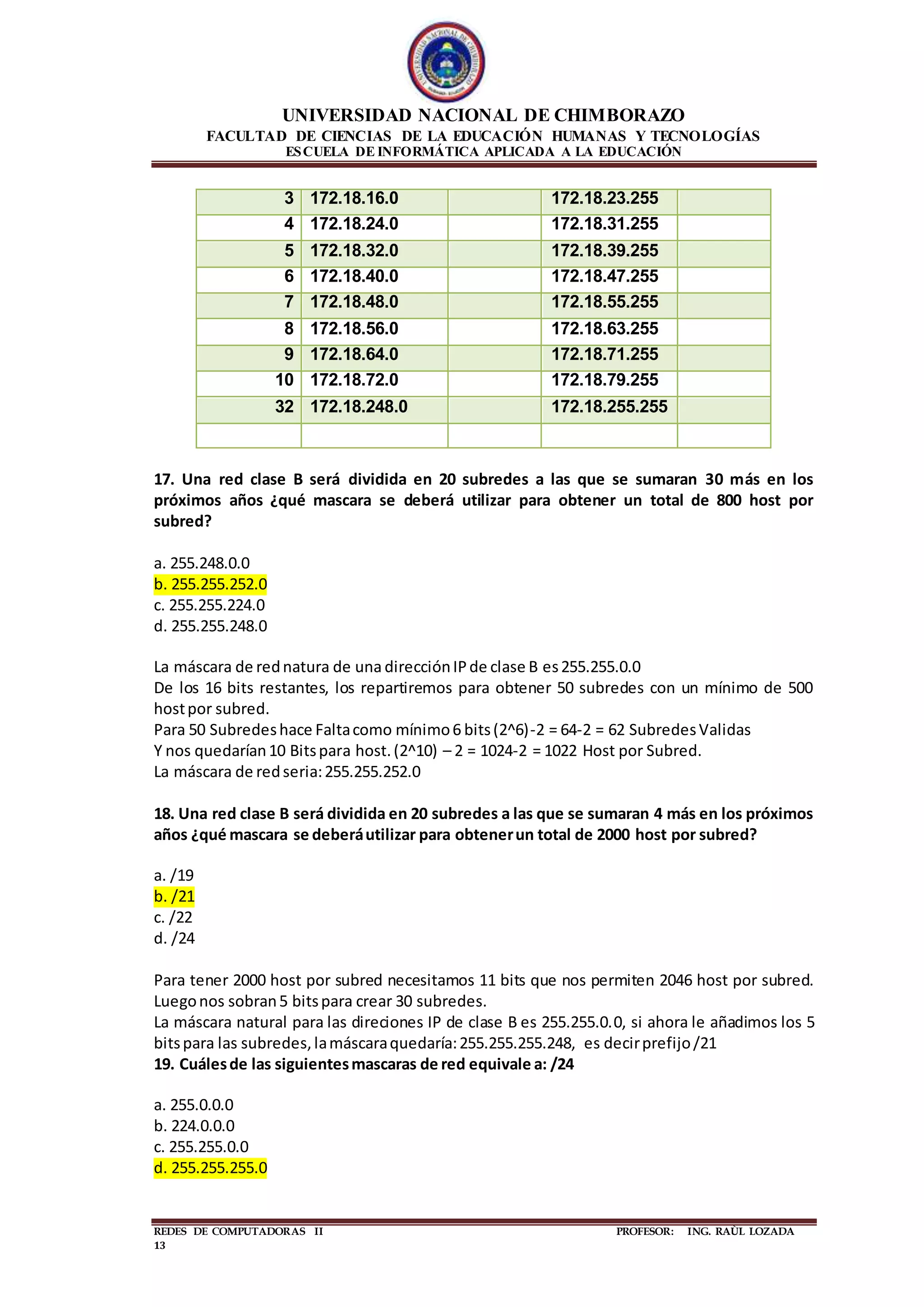 UNIVERSIDAD NACIONAL DE CHIMBORAZO
FACULTAD DE CIENCIAS DE LA EDUCACIÓN HUMANAS Y TECNOLOGÍAS
ESCUELA DE INFORMÁTICA APLICADA A LA EDUCACIÓN
REDES DE COMPUTADORAS II PROFESOR: ING. RAÙL LOZADA
13
3 172.18.16.0 172.18.23.255
4 172.18.24.0 172.18.31.255
5 172.18.32.0 172.18.39.255
6 172.18.40.0 172.18.47.255
7 172.18.48.0 172.18.55.255
8 172.18.56.0 172.18.63.255
9 172.18.64.0 172.18.71.255
10 172.18.72.0 172.18.79.255
32 172.18.248.0 172.18.255.255
17. Una red clase B será dividida en 20 subredes a las que se sumaran 30 más en los
próximos años ¿qué mascara se deberá utilizar para obtener un total de 800 host por
subred?
a. 255.248.0.0
b. 255.255.252.0
c. 255.255.224.0
d. 255.255.248.0
La máscara de rednatura de una direcciónIPde clase B es255.255.0.0
De los 16 bits restantes, los repartiremos para obtener 50 subredes con un mínimo de 500
hostpor subred.
Para 50 Subredeshace Faltacomo mínimo6 bits(2^6)-2 = 64-2 = 62 SubredesValidas
Y nos quedarían10 Bitspara host.(2^10) – 2 = 1024-2 = 1022 Host por Subred.
La máscara de redseria:255.255.252.0
18. Una red clase B será dividida en 20 subredes a las que se sumaran 4 más en los próximos
años ¿qué mascara se deberáutilizar para obtenerun total de 2000 host por subred?
a. /19
b. /21
c. /22
d. /24
Para tener 2000 host por subred necesitamos 11 bits que nos permiten 2046 host por subred.
Luegonos sobran5 bitspara crear 30 subredes.
La máscara natural para las direciones IP de clase B es 255.255.0.0, si ahora le añadimos los 5
bitspara las subredes,lamáscaraquedaría:255.255.255.248, es decirprefijo/21
19. Cuálesde las siguientesmascaras de red equivale a: /24
a. 255.0.0.0
b. 224.0.0.0
c. 255.255.0.0
d. 255.255.255.0
 
