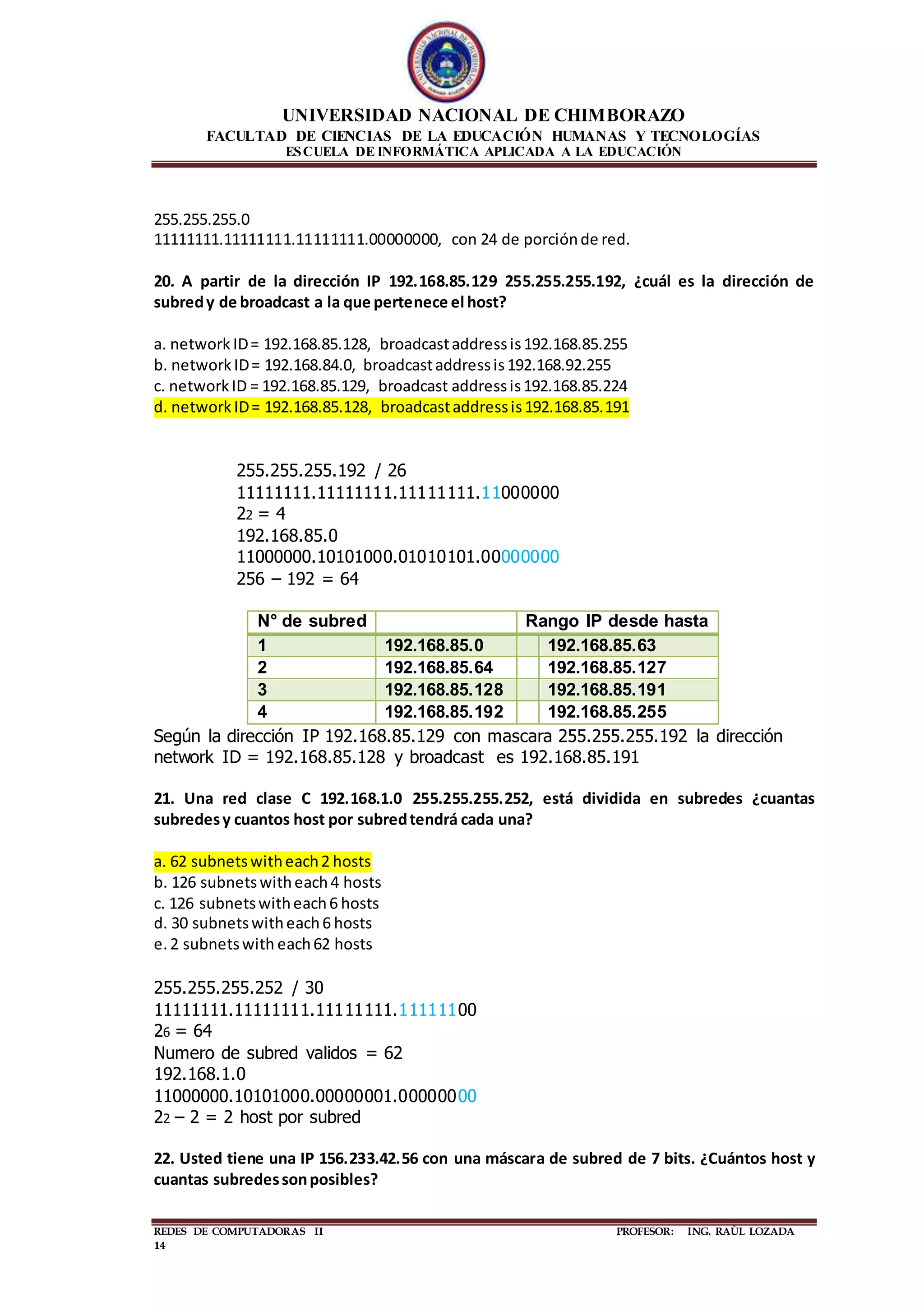 UNIVERSIDAD NACIONAL DE CHIMBORAZO
FACULTAD DE CIENCIAS DE LA EDUCACIÓN HUMANAS Y TECNOLOGÍAS
ESCUELA DE INFORMÁTICA APLICADA A LA EDUCACIÓN
REDES DE COMPUTADORAS II PROFESOR: ING. RAÙL LOZADA
14
255.255.255.0
11111111.11111111.11111111.00000000, con 24 de porciónde red.
20. A partir de la dirección IP 192.168.85.129 255.255.255.192, ¿cuál es la dirección de
subredy de broadcast a la que pertenece el host?
a. network ID= 192.168.85.128, broadcastaddressis192.168.85.255
b. networkID= 192.168.84.0, broadcastaddressis192.168.92.255
c. networkID = 192.168.85.129, broadcast addressis192.168.85.224
d. networkID= 192.168.85.128, broadcastaddressis192.168.85.191
255.255.255.192 / 26
11111111.11111111.11111111.11000000
22 = 4
192.168.85.0
11000000.10101000.01010101.00000000
256 – 192 = 64
N° de subred Rango IP desde hasta
1 192.168.85.0 192.168.85.63
2 192.168.85.64 192.168.85.127
3 192.168.85.128 192.168.85.191
4 192.168.85.192 192.168.85.255
Según la dirección IP 192.168.85.129 con mascara 255.255.255.192 la dirección
network ID = 192.168.85.128 y broadcast es 192.168.85.191
21. Una red clase C 192.168.1.0 255.255.255.252, está dividida en subredes ¿cuantas
subredesy cuantos host por subredtendrá cada una?
a. 62 subnetswitheach2 hosts
b. 126 subnetswitheach4 hosts
c. 126 subnetswitheach6 hosts
d. 30 subnetswitheach6 hosts
e.2 subnetswith each62 hosts
255.255.255.252 / 30
11111111.11111111.11111111.11111100
26 = 64
Numero de subred validos = 62
192.168.1.0
11000000.10101000.00000001.00000000
22 – 2 = 2 host por subred
22. Usted tiene una IP 156.233.42.56 con una máscara de subred de 7 bits. ¿Cuántos host y
cuantas subredessonposibles?
 