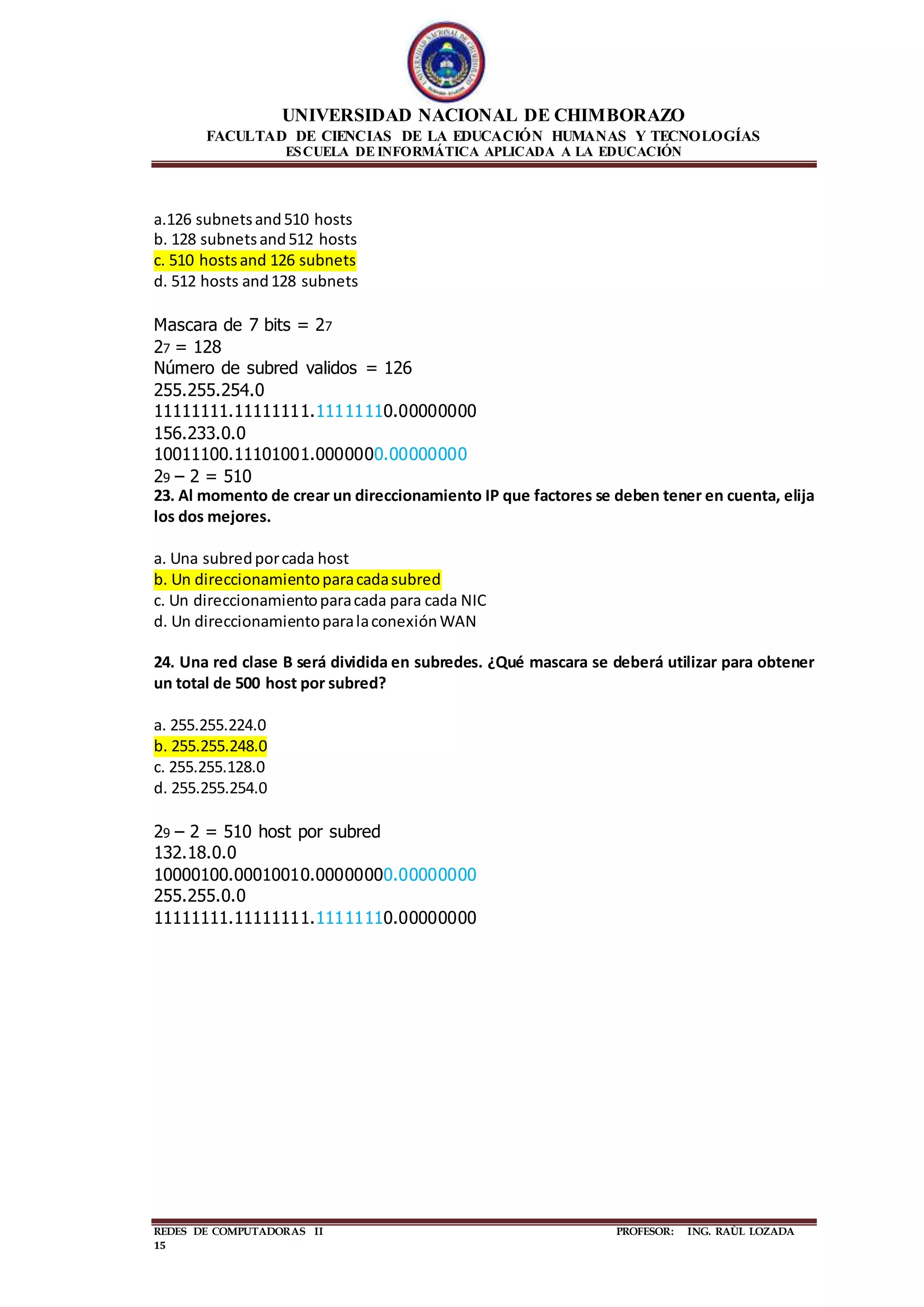 UNIVERSIDAD NACIONAL DE CHIMBORAZO
FACULTAD DE CIENCIAS DE LA EDUCACIÓN HUMANAS Y TECNOLOGÍAS
ESCUELA DE INFORMÁTICA APLICADA A LA EDUCACIÓN
REDES DE COMPUTADORAS II PROFESOR: ING. RAÙL LOZADA
15
a.126 subnetsand510 hosts
b. 128 subnetsand512 hosts
c. 510 hostsand 126 subnets
d. 512 hosts and128 subnets
Mascara de 7 bits = 27
27 = 128
Número de subred validos = 126
255.255.254.0
11111111.11111111.11111110.00000000
156.233.0.0
10011100.11101001.0000000.00000000
29 – 2 = 510
23. Al momento de crear un direccionamiento IP que factores se deben tener en cuenta, elija
los dos mejores.
a. Una subredporcada host
b. Un direccionamientoparacadasubred
c. Un direccionamientoparacada para cada NIC
d. Un direccionamientoparalaconexiónWAN
24. Una red clase B será dividida en subredes. ¿Qué mascara se deberá utilizar para obtener
un total de 500 host por subred?
a. 255.255.224.0
b. 255.255.248.0
c. 255.255.128.0
d. 255.255.254.0
29 – 2 = 510 host por subred
132.18.0.0
10000100.00010010.00000000.00000000
255.255.0.0
11111111.11111111.11111110.00000000
 