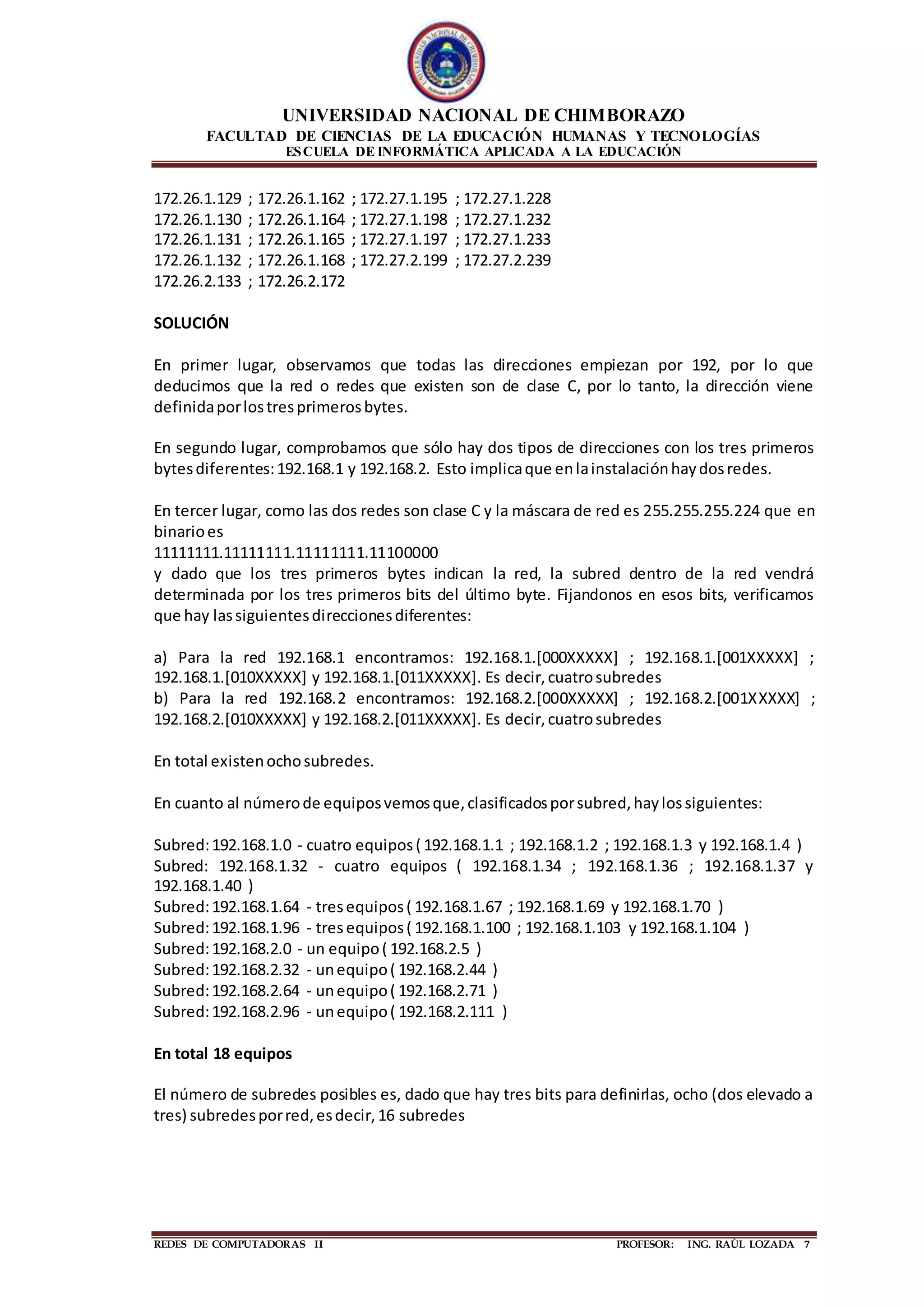 UNIVERSIDAD NACIONAL DE CHIMBORAZO
FACULTAD DE CIENCIAS DE LA EDUCACIÓN HUMANAS Y TECNOLOGÍAS
ESCUELA DE INFORMÁTICA APLICADA A LA EDUCACIÓN
REDES DE COMPUTADORAS II PROFESOR: ING. RAÙL LOZADA 7
172.26.1.129 ; 172.26.1.162 ; 172.27.1.195 ; 172.27.1.228
172.26.1.130 ; 172.26.1.164 ; 172.27.1.198 ; 172.27.1.232
172.26.1.131 ; 172.26.1.165 ; 172.27.1.197 ; 172.27.1.233
172.26.1.132 ; 172.26.1.168 ; 172.27.2.199 ; 172.27.2.239
172.26.2.133 ; 172.26.2.172
SOLUCIÓN
En primer lugar, observamos que todas las direcciones empiezan por 192, por lo que
deducimos que la red o redes que existen son de clase C, por lo tanto, la dirección viene
definidaporlostresprimerosbytes.
En segundo lugar, comprobamos que sólo hay dos tipos de direcciones con los tres primeros
bytesdiferentes:192.168.1 y 192.168.2. Esto implicaque enlainstalaciónhaydosredes.
En tercer lugar, como las dos redes son clase C y la máscara de red es 255.255.255.224 que en
binarioes
11111111.11111111.11111111.11100000
y dado que los tres primeros bytes indican la red, la subred dentro de la red vendrá
determinada por los tres primeros bits del último byte. Fijandonos en esos bits, verificamos
que hay lassiguientesdireccionesdiferentes:
a) Para la red 192.168.1 encontramos: 192.168.1.[000XXXXX] ; 192.168.1.[001XXXXX] ;
192.168.1.[010XXXXX] y 192.168.1.[011XXXXX]. Es decir,cuatrosubredes
b) Para la red 192.168.2 encontramos: 192.168.2.[000XXXXX] ; 192.168.2.[001XXXXX] ;
192.168.2.[010XXXXX] y 192.168.2.[011XXXXX]. Es decir,cuatrosubredes
En total existenochosubredes.
En cuanto al númerode equiposvemosque,clasificadosporsubred,haylossiguientes:
Subred:192.168.1.0 - cuatro equipos( 192.168.1.1 ; 192.168.1.2 ; 192.168.1.3 y 192.168.1.4 )
Subred: 192.168.1.32 - cuatro equipos ( 192.168.1.34 ; 192.168.1.36 ; 192.168.1.37 y
192.168.1.40 )
Subred:192.168.1.64 - tresequipos( 192.168.1.67 ; 192.168.1.69 y 192.168.1.70 )
Subred:192.168.1.96 - tresequipos( 192.168.1.100 ; 192.168.1.103 y 192.168.1.104 )
Subred:192.168.2.0 - un equipo( 192.168.2.5 )
Subred:192.168.2.32 - unequipo( 192.168.2.44 )
Subred:192.168.2.64 - unequipo( 192.168.2.71 )
Subred:192.168.2.96 - unequipo( 192.168.2.111 )
En total 18 equipos
El número de subredes posibles es, dado que hay tres bits para definirlas, ocho (dos elevado a
tres) subredesporred,esdecir,16 subredes
 