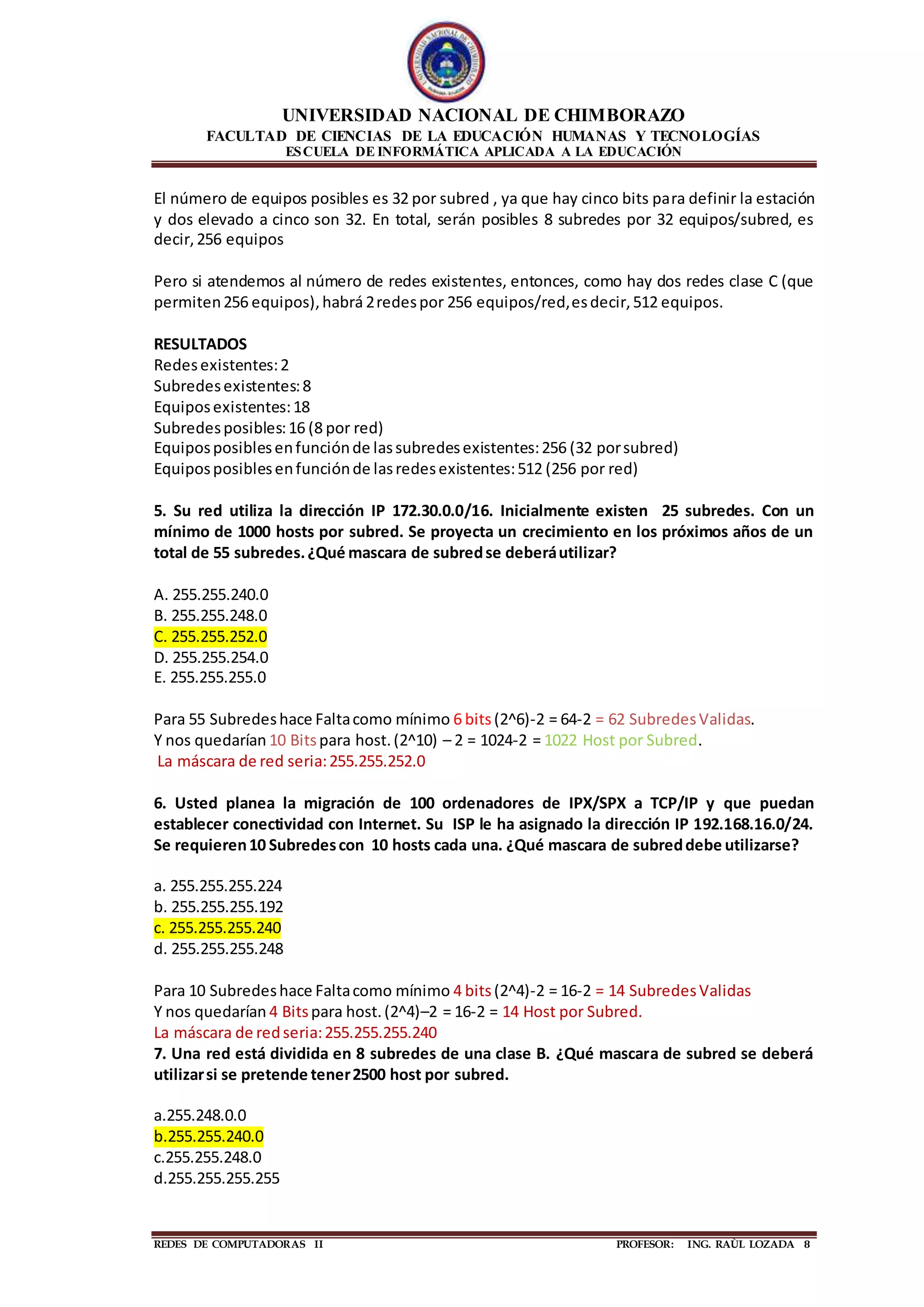 UNIVERSIDAD NACIONAL DE CHIMBORAZO
FACULTAD DE CIENCIAS DE LA EDUCACIÓN HUMANAS Y TECNOLOGÍAS
ESCUELA DE INFORMÁTICA APLICADA A LA EDUCACIÓN
REDES DE COMPUTADORAS II PROFESOR: ING. RAÙL LOZADA 8
El número de equipos posibles es 32 por subred , ya que hay cinco bits para definir la estación
y dos elevado a cinco son 32. En total, serán posibles 8 subredes por 32 equipos/subred, es
decir,256 equipos
Pero si atendemos al número de redes existentes, entonces, como hay dos redes clase C (que
permiten256 equipos),habrá 2redespor 256 equipos/red,esdecir,512 equipos.
RESULTADOS
Redesexistentes:2
Subredesexistentes:8
Equiposexistentes:18
Subredesposibles:16 (8 por red)
Equiposposiblesenfunciónde lassubredesexistentes:256 (32 porsubred)
Equiposposiblesenfunciónde lasredesexistentes:512 (256 por red)
5. Su red utiliza la dirección IP 172.30.0.0/16. Inicialmente existen 25 subredes. Con un
mínimo de 1000 hosts por subred. Se proyecta un crecimiento en los próximos años de un
total de 55 subredes.¿Qué mascara de subredse deberáutilizar?
A. 255.255.240.0
B. 255.255.248.0
C. 255.255.252.0
D. 255.255.254.0
E. 255.255.255.0
Para 55 Subredeshace Faltacomo mínimo 6 bits(2^6)-2 = 64-2 = 62 SubredesValidas.
Y nos quedarían 10 Bitspara host.(2^10) – 2 = 1024-2 = 1022 Host por Subred.
La máscara de red seria:255.255.252.0
6. Usted planea la migración de 100 ordenadores de IPX/SPX a TCP/IP y que puedan
establecer conectividad con Internet. Su ISP le ha asignado la dirección IP 192.168.16.0/24.
Se requieren10 Subredescon 10 hosts cada una. ¿Qué mascara de subreddebe utilizarse?
a. 255.255.255.224
b. 255.255.255.192
c. 255.255.255.240
d. 255.255.255.248
Para 10 Subredeshace Faltacomo mínimo 4 bits(2^4)-2 = 16-2 = 14 SubredesValidas
Y nos quedarían 4 Bitspara host.(2^4)–2 = 16-2 = 14 Host por Subred.
La máscara de redseria:255.255.255.240
7. Una red está dividida en 8 subredes de una clase B. ¿Qué mascara de subred se deberá
utilizarsi se pretende tener2500 host por subred.
a.255.248.0.0
b.255.255.240.0
c.255.255.248.0
d.255.255.255.255
 