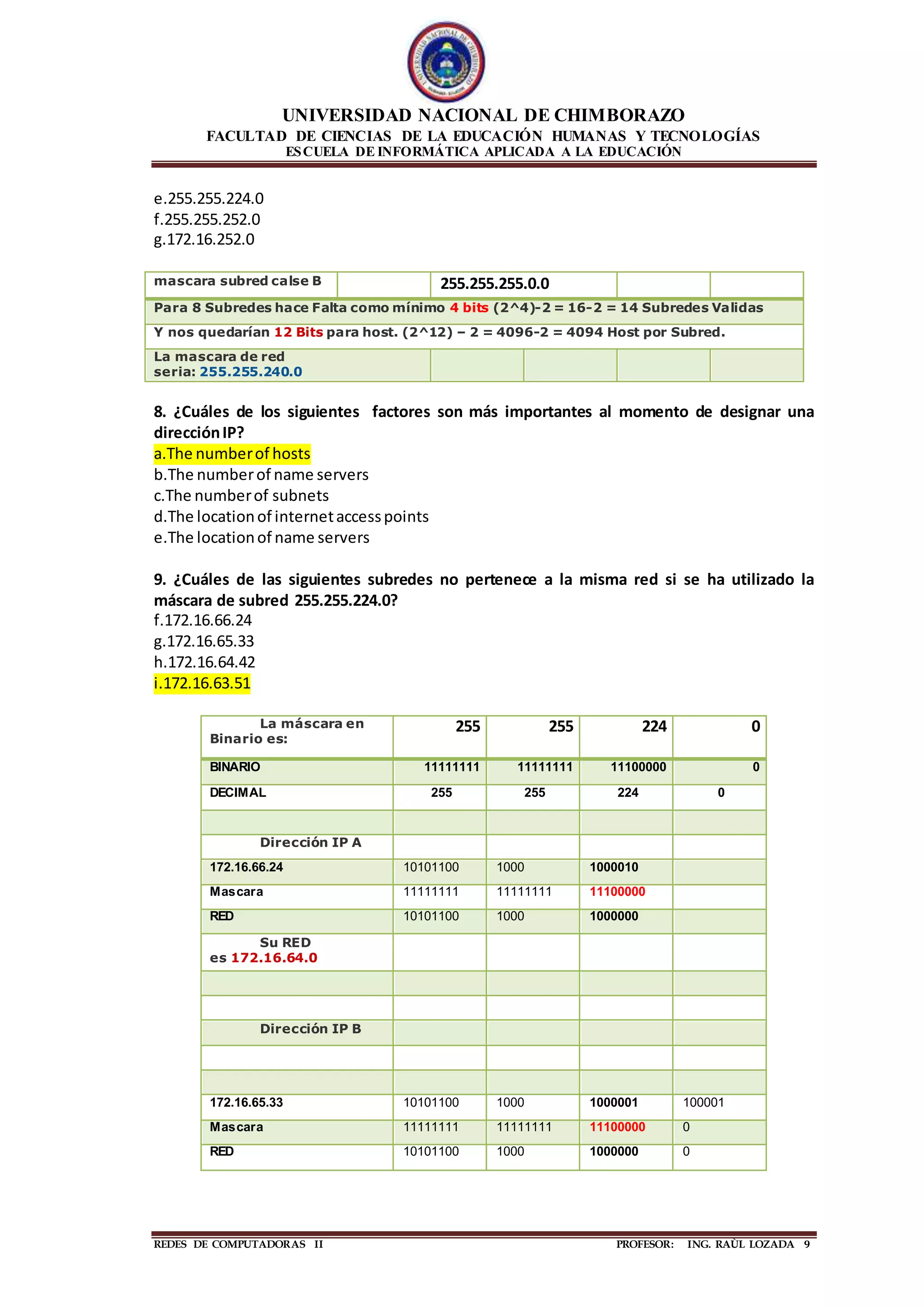 UNIVERSIDAD NACIONAL DE CHIMBORAZO
FACULTAD DE CIENCIAS DE LA EDUCACIÓN HUMANAS Y TECNOLOGÍAS
ESCUELA DE INFORMÁTICA APLICADA A LA EDUCACIÓN
REDES DE COMPUTADORAS II PROFESOR: ING. RAÙL LOZADA 9
e.255.255.224.0
f.255.255.252.0
g.172.16.252.0
mascara subred calse B 255.255.255.0.0
Para 8 Subredes hace Falta como mínimo 4 bits (2^4)-2 = 16-2 = 14 Subredes Validas
Y nos quedarían 12 Bits para host. (2^12) – 2 = 4096-2 = 4094 Host por Subred.
La mascara de red
seria: 255.255.240.0
8. ¿Cuáles de los siguientes factores son más importantes al momento de designar una
direcciónIP?
a.The numberof hosts
b.The numberof name servers
c.The numberof subnets
d.The locationof internetaccesspoints
e.The locationof name servers
9. ¿Cuáles de las siguientes subredes no pertenece a la misma red si se ha utilizado la
máscara de subred 255.255.224.0?
f.172.16.66.24
g.172.16.65.33
h.172.16.64.42
i.172.16.63.51
La máscara en
Binario es:
255 255 224 0
BINARIO 11111111 11111111 11100000 0
DECIMAL 255 255 224 0
Dirección IP A
172.16.66.24 10101100 1000 1000010
Mascara 11111111 11111111 11100000
RED 10101100 1000 1000000
Su RED
es 172.16.64.0
Dirección IP B
172.16.65.33 10101100 1000 1000001 100001
Mascara 11111111 11111111 11100000 0
RED 10101100 1000 1000000 0
 