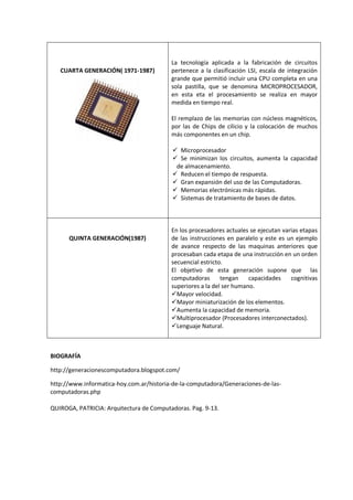 CUARTA GENERACIÓN( 1971-1987)

La tecnología aplicada a la fabricación de circuitos
pertenece a la clasificación LSI, escala de integración
grande que permitió incluir una CPU completa en una
sola pastilla, que se denomina MICROPROCESADOR,
en esta eta el procesamiento se realiza en mayor
medida en tiempo real.
El remplazo de las memorias con núcleos magnéticos,
por las de Chips de cilicio y la colocación de muchos
más componentes en un chip.
 Microprocesador
 Se minimizan los circuitos, aumenta la capacidad
de almacenamiento.
 Reducen el tiempo de respuesta.
 Gran expansión del uso de las Computadoras.
 Memorias electrónicas más rápidas.
 Sistemas de tratamiento de bases de datos.

QUINTA GENERACIÓN(1987)

En los procesadores actuales se ejecutan varias etapas
de las instrucciones en paralelo y este es un ejemplo
de avance respecto de las maquinas anteriores que
procesaban cada etapa de una instrucción en un orden
secuencial estricto.
El objetivo de esta generación supone que las
computadoras
tengan
capacidades
cognitivas
superiores a la del ser humano.
Mayor velocidad.
Mayor miniaturización de los elementos.
Aumenta la capacidad de memoria.
Multiprocesador (Procesadores interconectados).
Lenguaje Natural.

BIOGRAFÍA
http://generacionescomputadora.blogspot.com/
http://www.informatica-hoy.com.ar/historia-de-la-computadora/Generaciones-de-lascomputadoras.php
QUIROGA, PATRICIA: Arquitectura de Computadoras. Pag. 9-13.

 