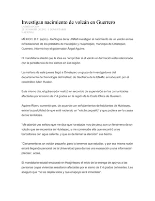 Investigan nacimiento de volcán en Guerrero
LA REDACCIÓN
22 DE MARZO DE 2012 · 1 COMENTARIO
NACIONAL
MÉXICO, D.F. (apro).- Geólogos de la UNAM investigan el nacimiento de un volcán en las
inmediaciones de los poblados de Huixtepec y Huajintepec, municipio de Ometepec,
Guerrero, informó hoy el gobernador Ángel Aguirre.
El mandatario añadió que la idea es comprobar si el volcán en formación está relacionado
con la persistencia de los sismos en esa región.
La mañana de este jueves llegó a Ometepec un grupo de investigadores del
departamento de Sismología del Instituto de Geofísica de la UNAM, encabezado por el
catedrático Allen Husker.
Este mismo día, el gobernador realizó un recorrido de supervisión en las comunidades
afectadas por el sismo de 7.4 grados en la región de la Costa Chica de Guerrero.
Aguirre Rivero comentó que, de acuerdo con señalamientos de habitantes de Huixtepec,
existe la posibilidad de que esté naciendo un “volcán pequeño” y que pudiera ser la causa
de los temblores.
“Me abordó una señora que me dice que ha estado muy de cerca con un fenómeno de un
volcán que se encuentra en Huixtepec, y me comentaba ella que encontró unos
borbollones con agua caliente, y que es de llamar la atención” ese hecho.
“Ciertamente es un volcán pequeño, pero lo tenemos que estudiar, y por esa misma razón
estará llegando personal de la Universidad para darnos una evaluación y una información
precisa”, acotó.
El mandatario estatal encabezó en Huajintepec el inicio de la entrega de apoyos a las
personas cuyas viviendas resultaron afectadas por el sismo de 7.4 grados del martes. Les
aseguró que “no los dejará solos y que el apoyo será inmediato”.
 