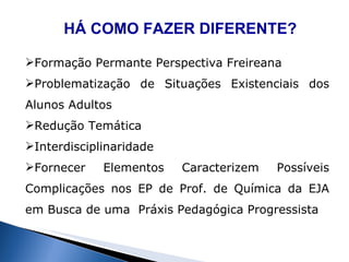 HÁ COMO FAZER DIFERENTE? Formação Permante Perspectiva Freireana Problematização de Situações Existenciais dos Alunos Adultos Redução Temática Interdisciplinaridade Fornecer Elementos Caracterizem Possíveis Complicações nos EP de Prof. de Química da EJA em Busca de uma  Práxis Pedagógica Progressista 