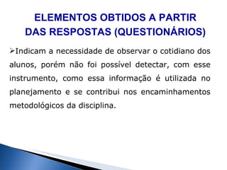 ELEMENTOS OBTIDOS A PARTIR DAS RESPOSTAS (QUESTIONÁRIOS) Indicam a necessidade de observar o cotidiano dos alunos, porém não foi possível detectar, com esse instrumento, como essa informação é utilizada no planejamento e se contribui nos encaminhamentos metodológicos da disciplina. 
