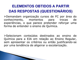 ELEMENTOS OBTIDOS A PARTIR DAS RESPOSTAS (QUESTIONÁRIOS) Demandam organiza ção  cursos de FC por área do conhecimento, momentos para trocas de experiências, o que parece pretender reforçar uma forma de entender o ensino de Química. Selecionam conteúdos destinados ao ensino de Química para a EJA em relação ao Ensino Regular, sem apresentar os critérios ou então justificando-se por uma tendência de aligeirar a escolarização. 
