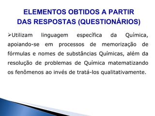 ELEMENTOS OBTIDOS A PARTIR DAS RESPOSTAS (QUESTIONÁRIOS) Utilizam linguagem específica da Química, apoiando-se em processos de memorização de fórmulas e nomes de substâncias Químicas, além da resolução de problemas de Química matematizando os fenômenos ao invés de tratá-los qualitativamente. 